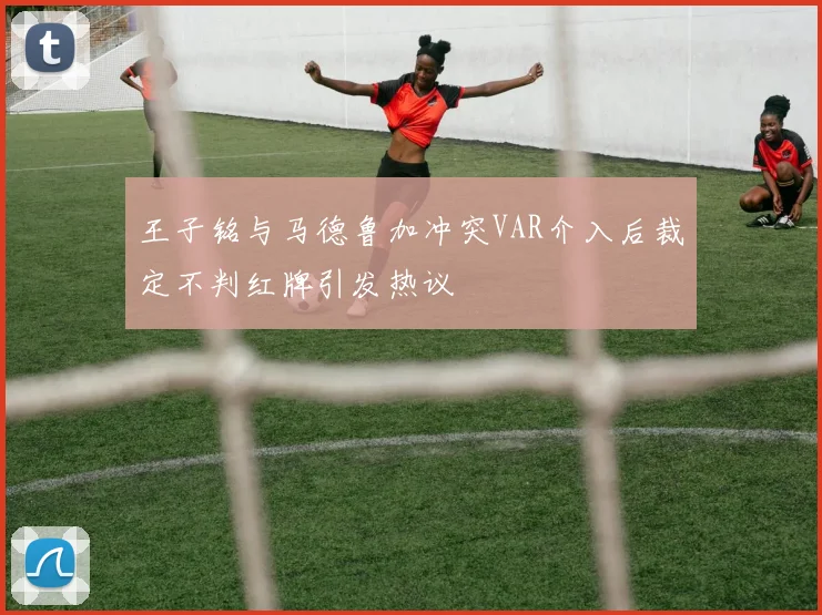 王子铭与马德鲁加冲突VAR介入后裁定不判红牌引发热议