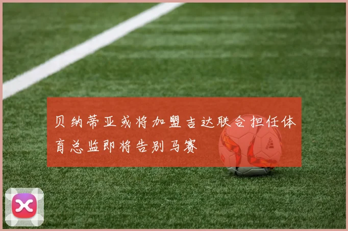 贝纳蒂亚或将加盟吉达联合担任体育总监即将告别马赛