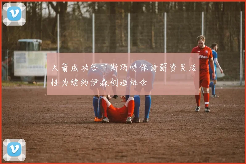 火箭成功签下斯玛特保持薪资灵活性为续约伊森创造机会