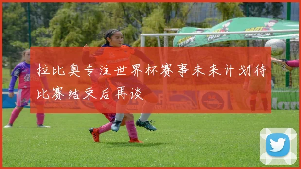拉比奥专注世界杯赛事未来计划待比赛结束后再谈