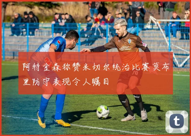 阿特金森称赞米切尔统治比赛莫布里防守表现令人瞩目