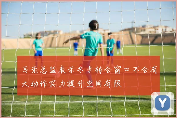 马竞总监表示冬季转会窗口不会有大动作实力提升空间有限