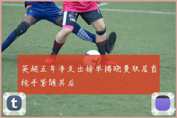 英超五年净支出榜单揭晓曼联居首枪手紧随其后