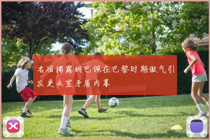 名宿揭露姆巴佩在巴黎时期傲气引发更衣室矛盾内幕