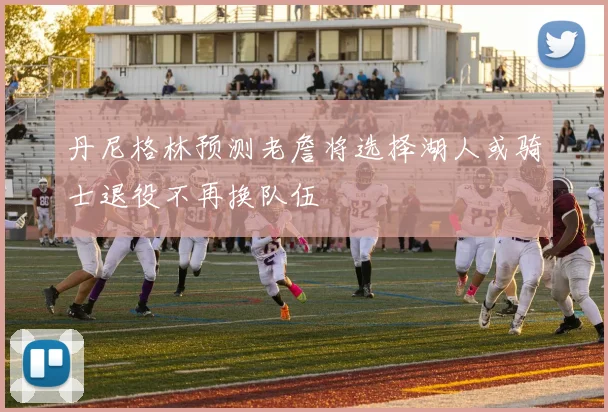丹尼格林预测老詹将选择湖人或骑士退役不再换队伍