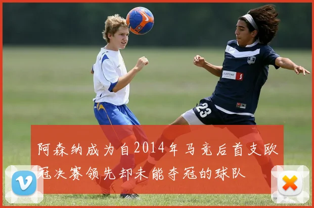 阿森纳成为自2014年马竞后首支欧冠决赛领先却未能夺冠的球队