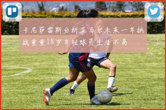 卡尼萨雷斯分析亚马尔未来一年挑战重重18岁年轻球员生活不易