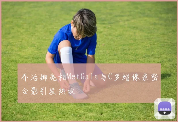 乔治娜亮相MetGala与C罗蜡像亲密合影引发热议