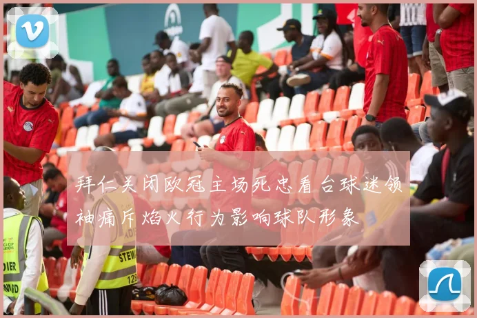 拜仁关闭欧冠主场死忠看台球迷领袖痛斥焰火行为影响球队形象