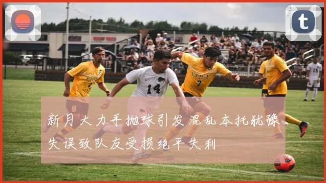 新月大力手抛球引发混乱本托犹豫失误致队友受损绝平失利