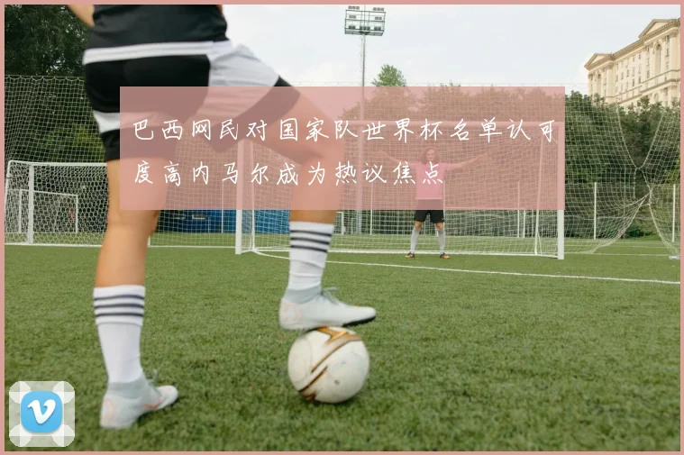 巴西网民对国家队世界杯名单认可度高内马尔成为热议焦点