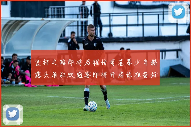 金杯之路即将启程传奇落幕少年崭露头角狂欢盛宴即将开启你准备好了吗