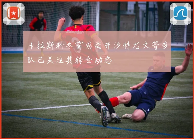 卡拉斯科冬窗或离开沙特尤文等多队已关注其转会动态
