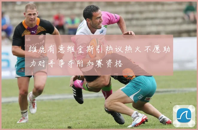 雄鹿有意维金斯引热议热火不愿助力对手争夺附加赛资格