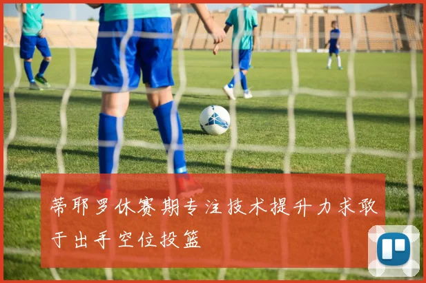 蒂耶罗休赛期专注技术提升力求敢于出手空位投篮