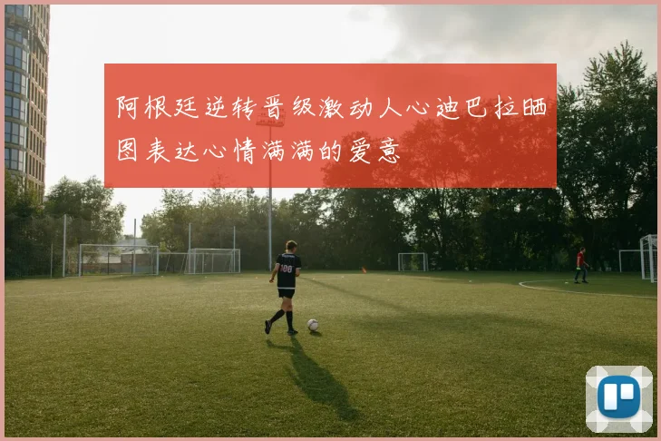阿根廷逆转晋级激动人心迪巴拉晒图表达心情满满的爱意