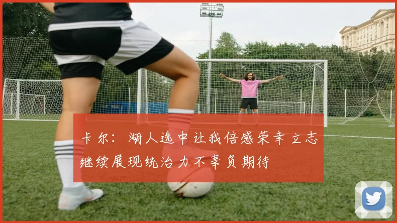 卡尔：湖人选中让我倍感荣幸立志继续展现统治力不辜负期待