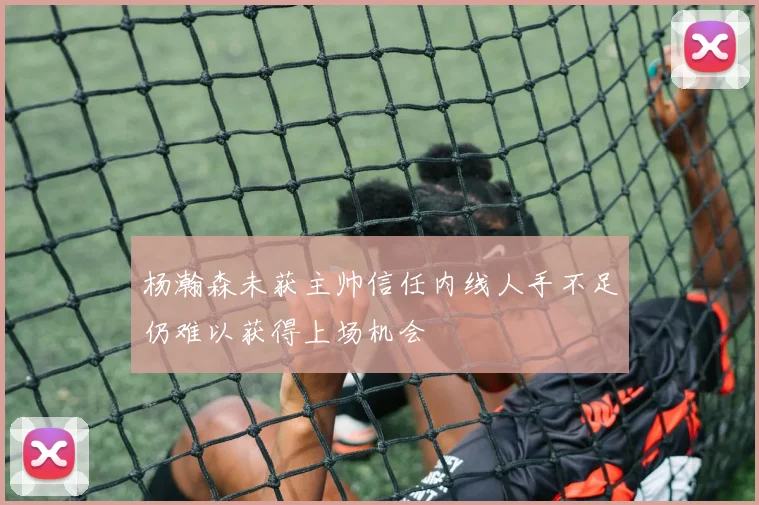 杨瀚森未获主帅信任内线人手不足仍难以获得上场机会